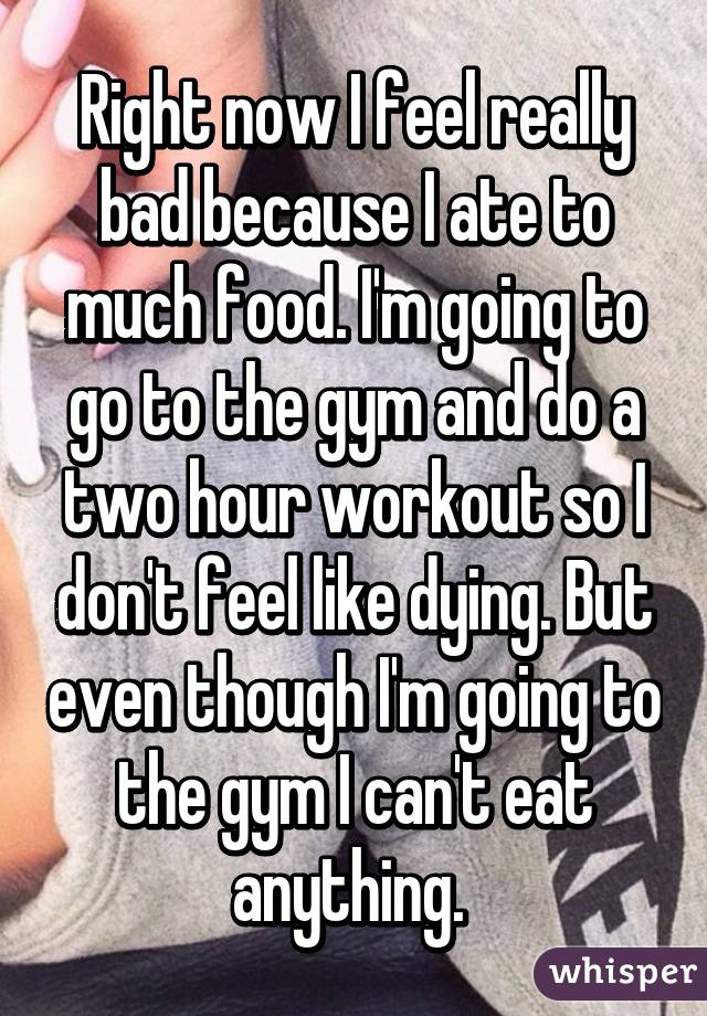 Right now I feel really bad because I ate to much food. I'm going to go to the gym and do a two hour workout so I don't feel like dying. But even though I'm going to the gym I can't eat anything. 