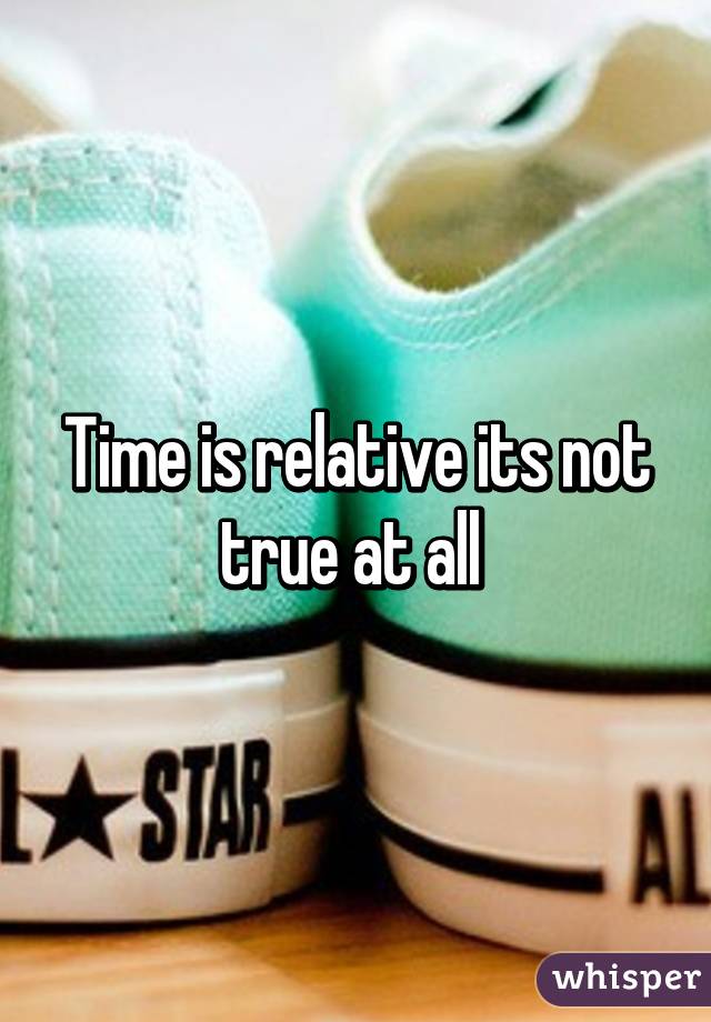 Time is relative its not true at all 