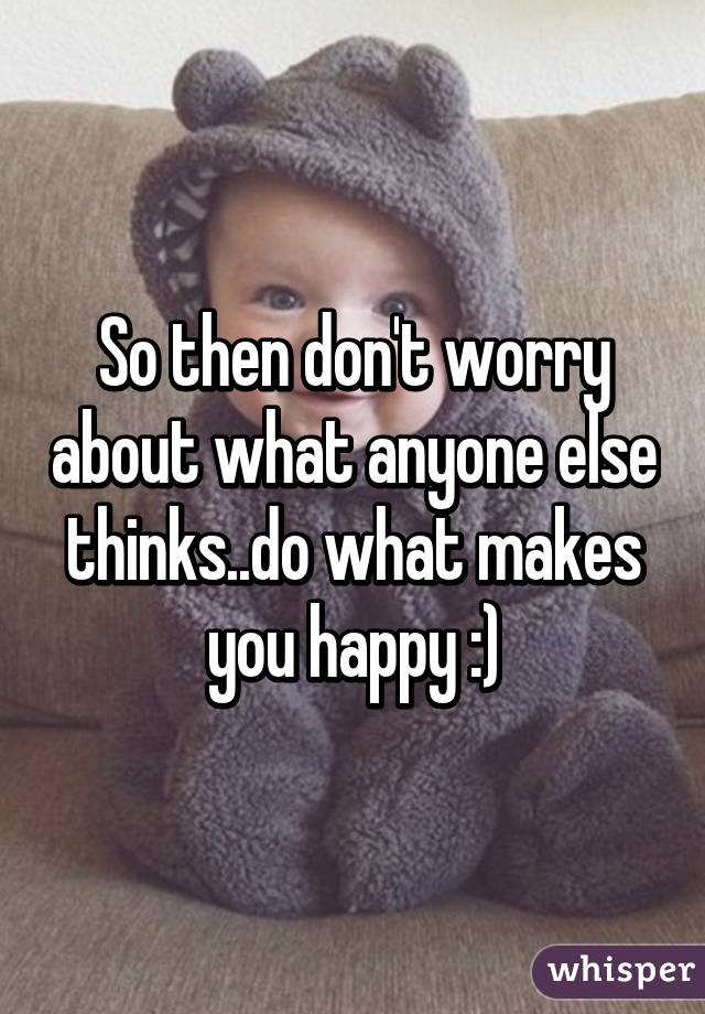 So then don't worry about what anyone else thinks..do what makes you happy :)