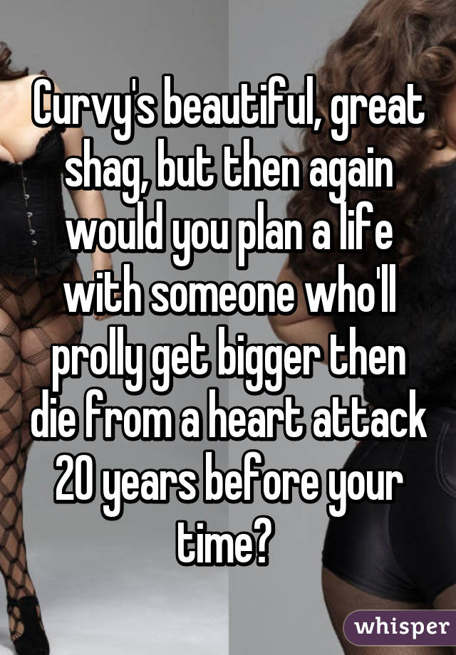 Curvy's beautiful, great shag, but then again would you plan a life with someone who'll prolly get bigger then die from a heart attack 20 years before your time? 