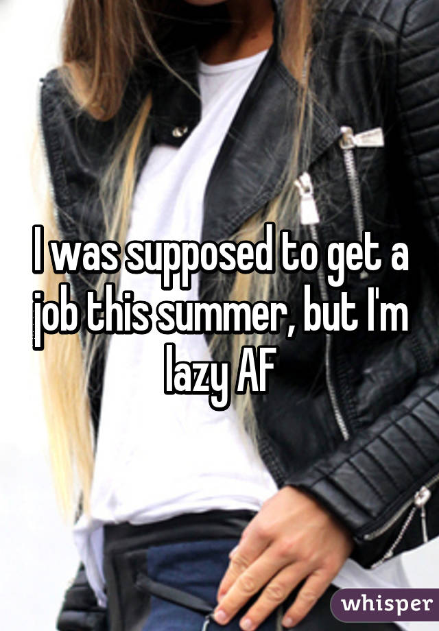 I was supposed to get a job this summer, but I'm lazy AF