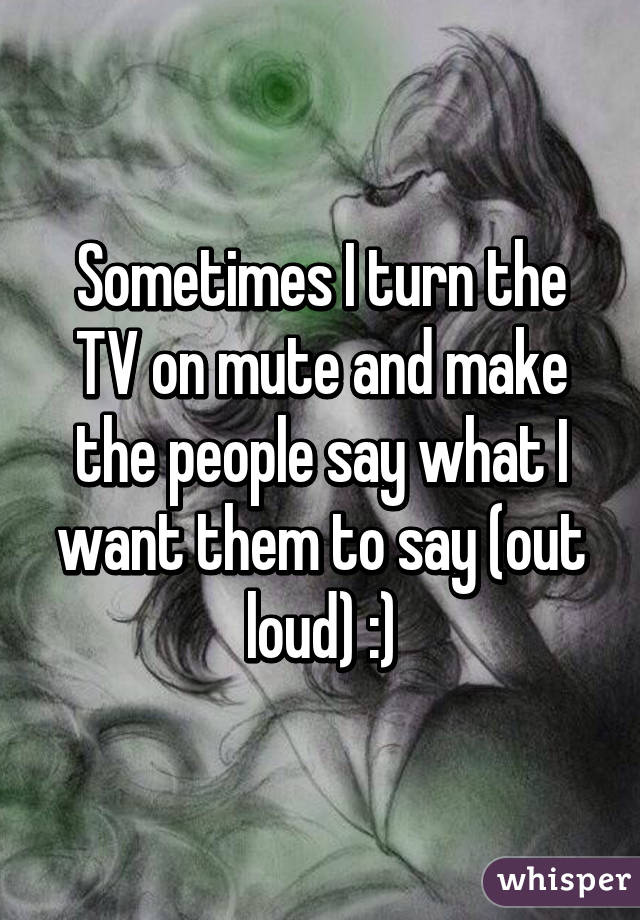 Sometimes I turn the TV on mute and make the people say what I want them to say (out loud) :)