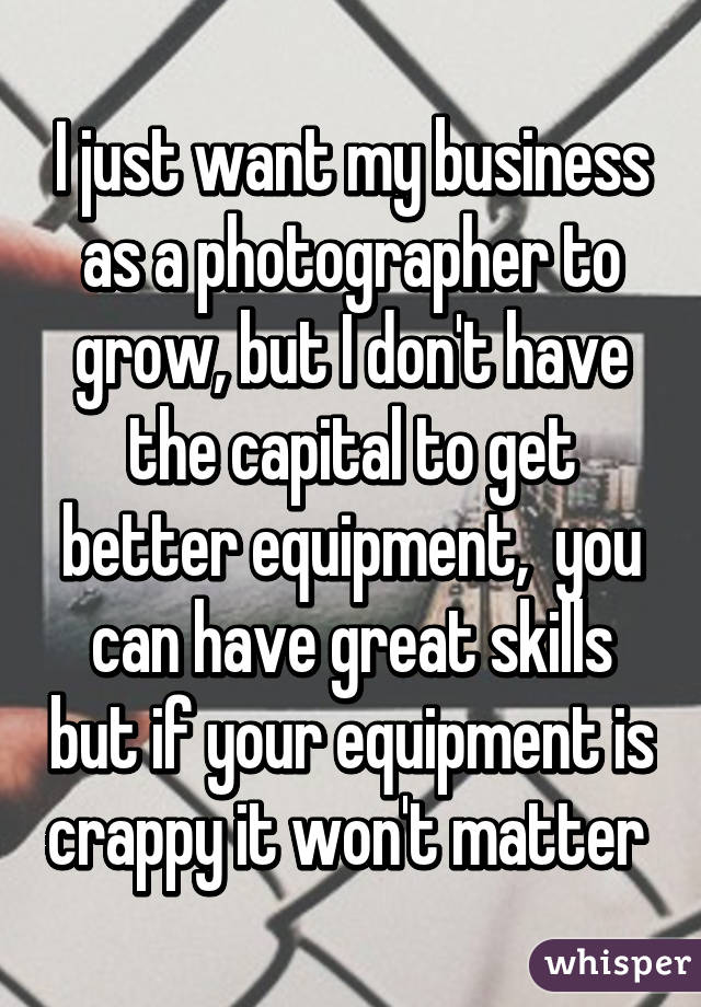 I just want my business as a photographer to grow, but I don't have the capital to get better equipment,  you can have great skills but if your equipment is crappy it won't matter 