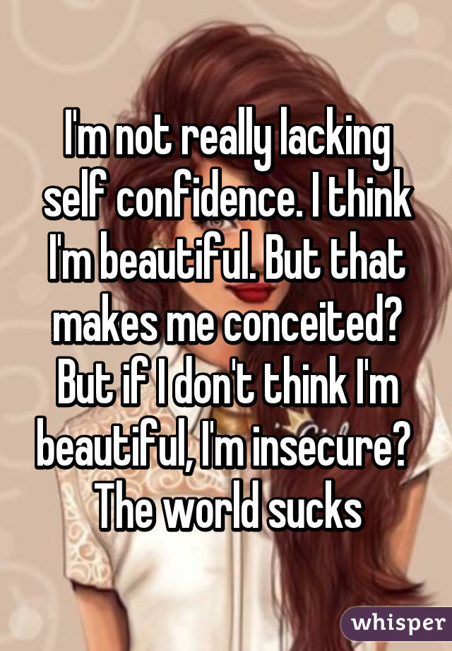 I'm not really lacking self confidence. I think I'm beautiful. But that makes me conceited? But if I don't think I'm beautiful, I'm insecure? 
The world sucks