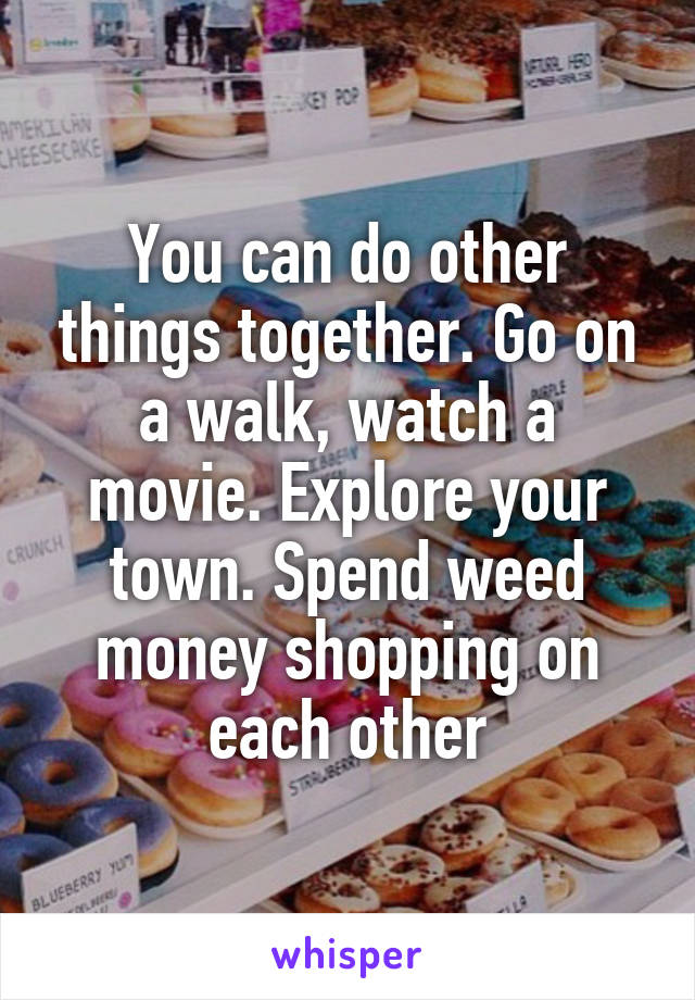 You can do other things together. Go on a walk, watch a movie. Explore your town. Spend weed money shopping on each other