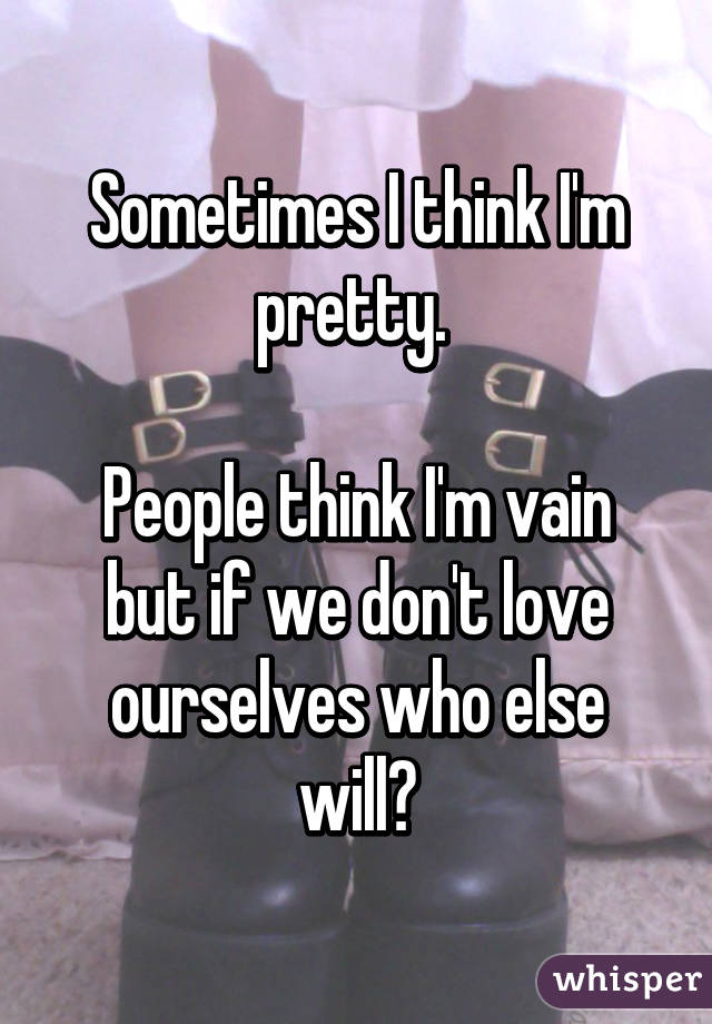 Sometimes I think I'm pretty. 

People think I'm vain but if we don't love ourselves who else will?