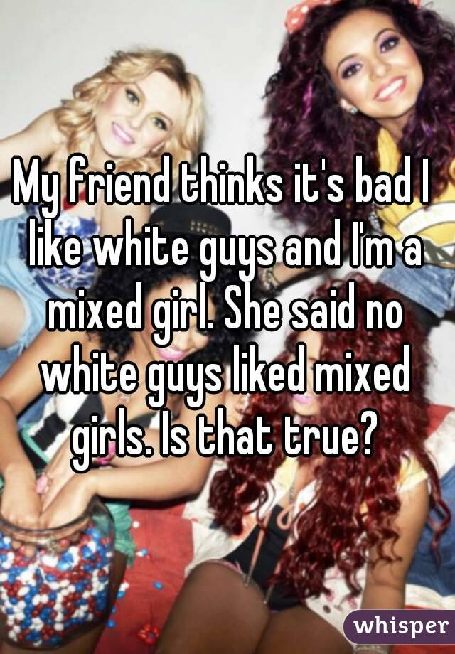 My friend thinks it's bad I like white guys and I'm a mixed girl. She said no white guys liked mixed girls. Is that true?