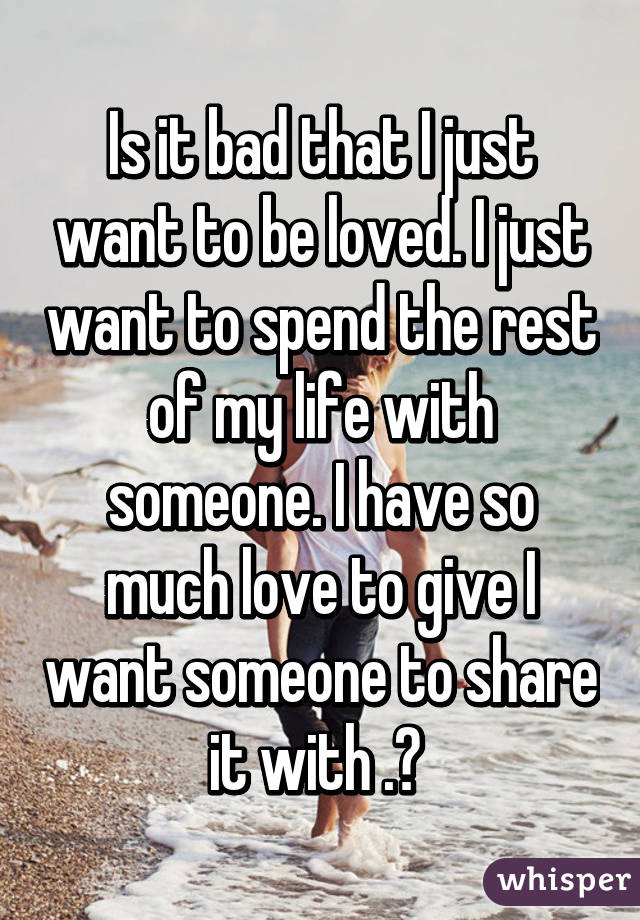 Is it bad that I just want to be loved. I just want to spend the rest of my life with someone. I have so much love to give I want someone to share it with .? 