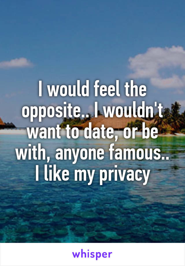 I would feel the opposite.. I wouldn't want to date, or be with, anyone famous.. I like my privacy