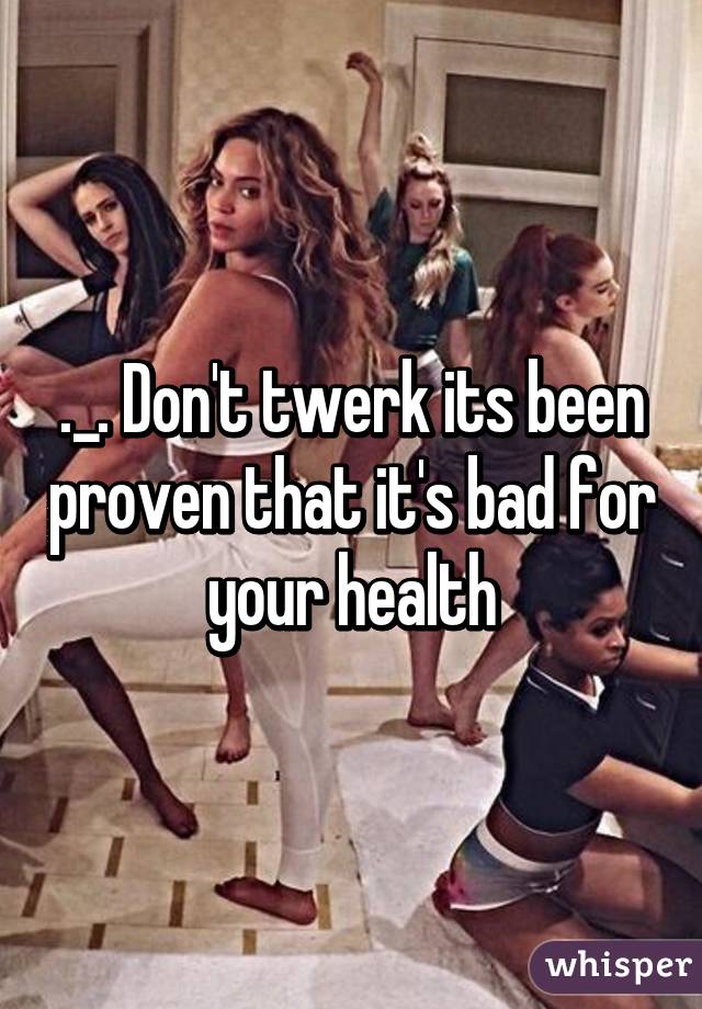 ._. Don't twerk its been proven that it's bad for your health
