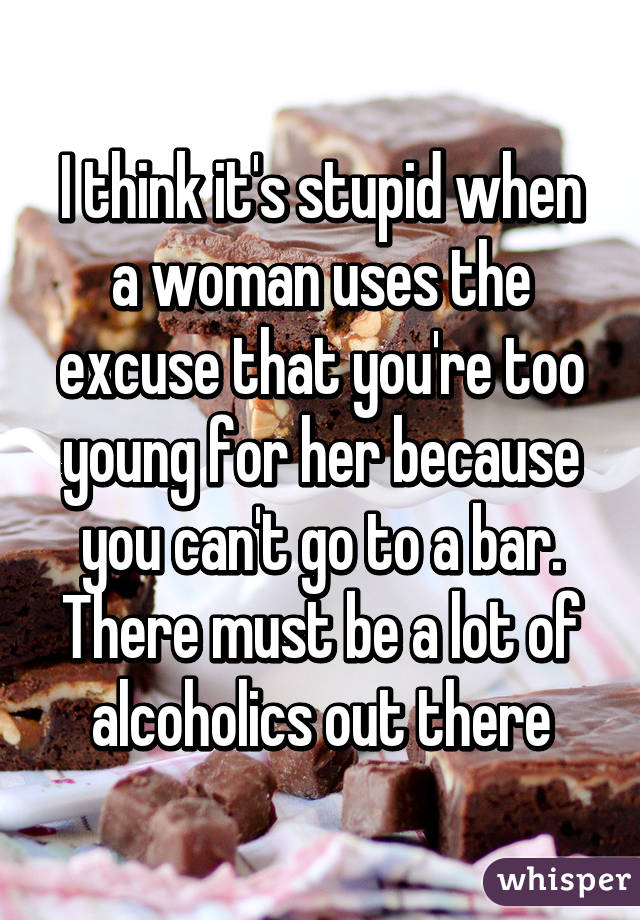 I think it's stupid when a woman uses the excuse that you're too young for her because you can't go to a bar. There must be a lot of alcoholics out there