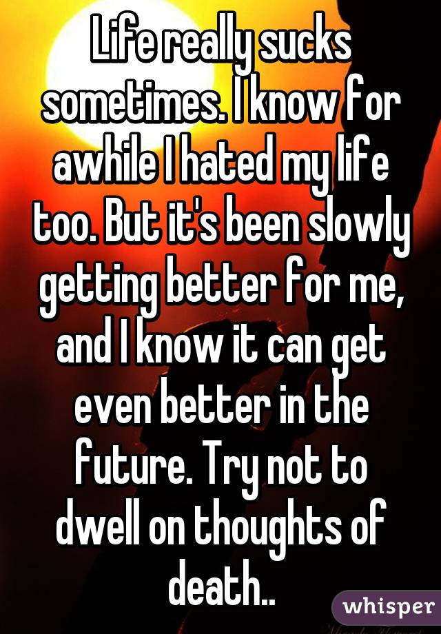 Life really sucks sometimes. I know for awhile I hated my life too. But it's been slowly getting better for me, and I know it can get even better in the future. Try not to dwell on thoughts of death..