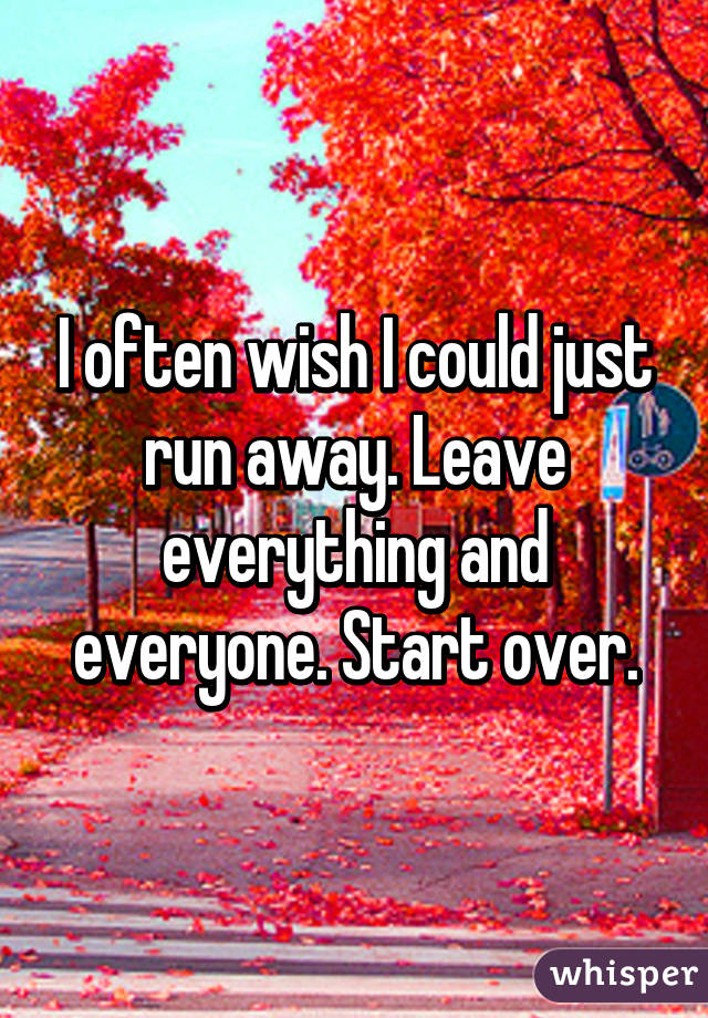 I often wish I could just run away. Leave everything and everyone. Start over.