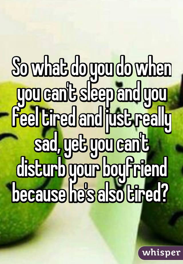 So what do you do when you can't sleep and you feel tired and just really sad, yet you can't disturb your boyfriend because he's also tired? 