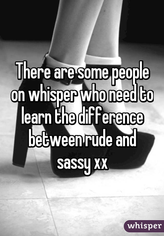 There are some people on whisper who need to learn the difference between rude and sassy xx