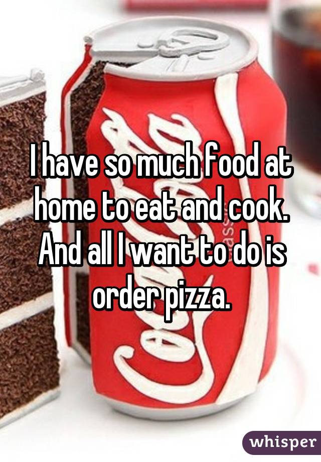 I have so much food at home to eat and cook. And all I want to do is order pizza.