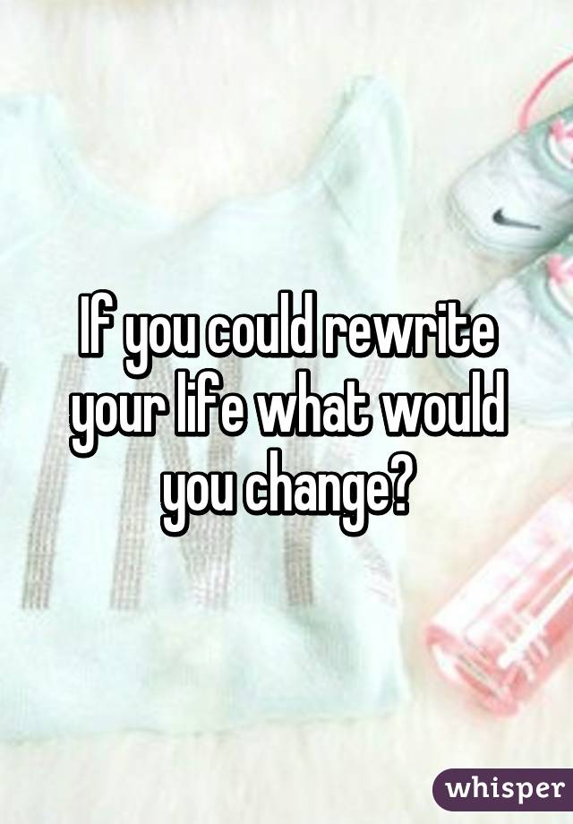 If you could rewrite your life what would you change?