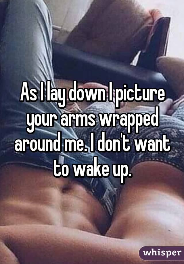 As I lay down I picture your arms wrapped around me. I don't want to wake up.