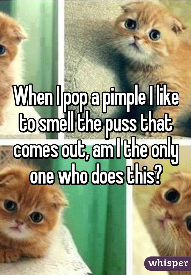 When I pop a pimple I like to smell the puss that comes out, am I the only one who does this?