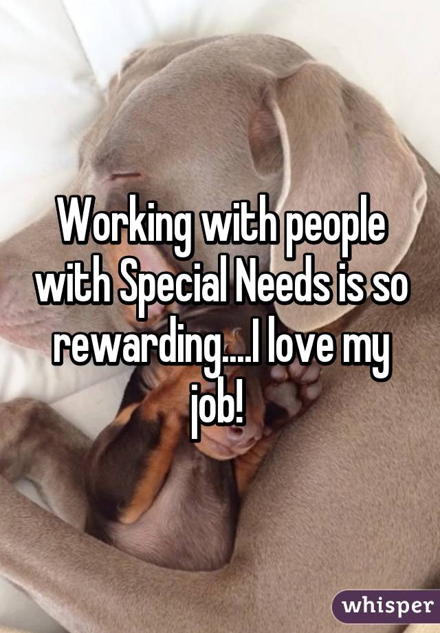 Working with people with Special Needs is so rewarding....I love my job! 