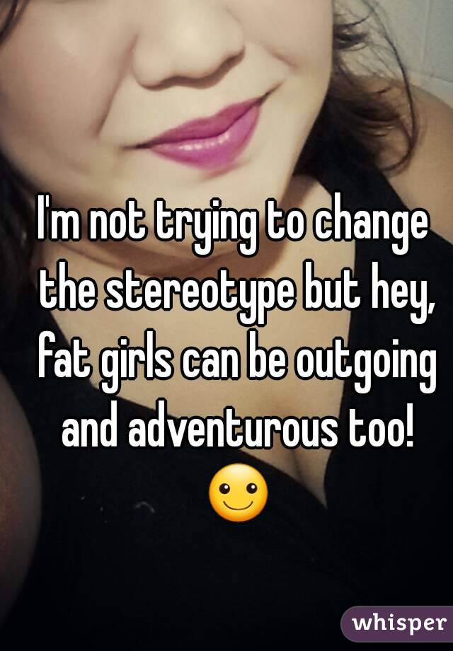 I'm not trying to change the stereotype but hey, fat girls can be outgoing and adventurous too! ☺