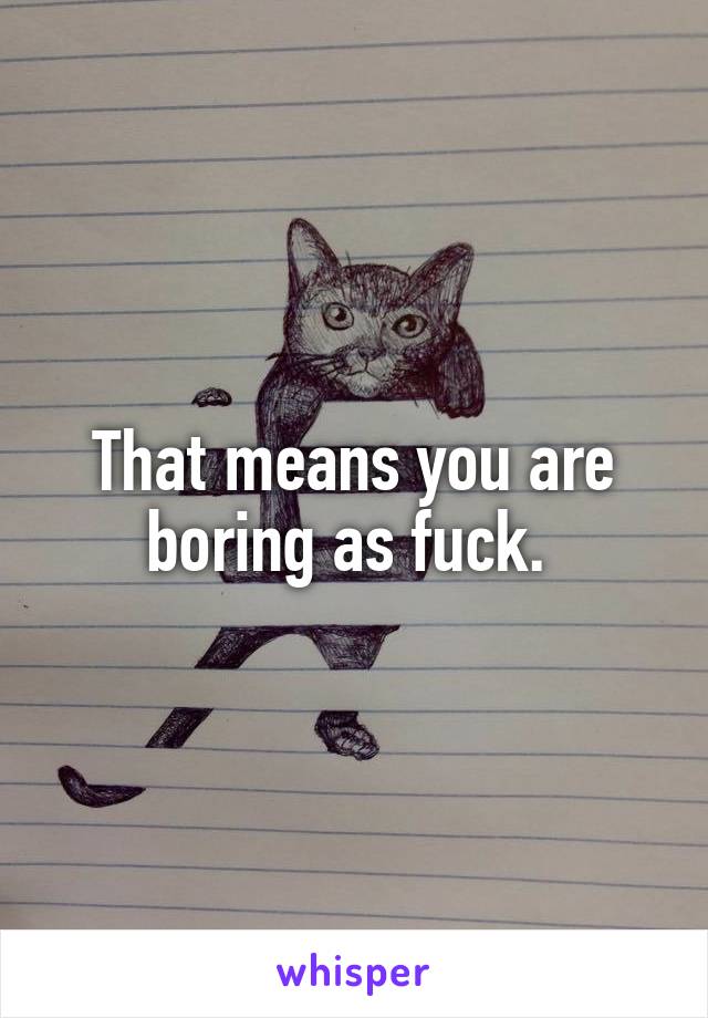 That means you are boring as fuck. 