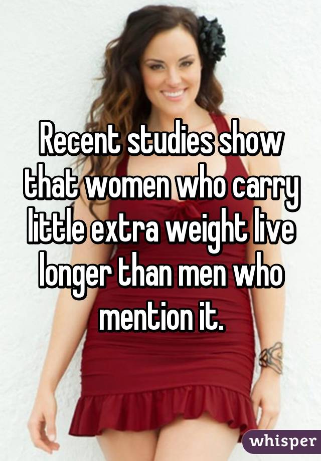 Recent studies show that women who carry little extra weight live longer than men who mention it.