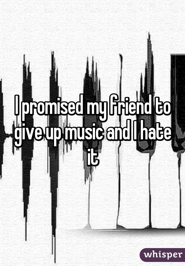 I promised my friend to give up music and I hate it