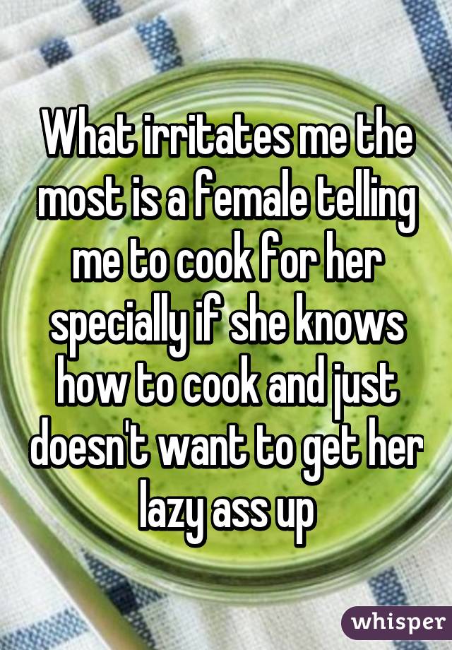 What irritates me the most is a female telling me to cook for her specially if she knows how to cook and just doesn't want to get her lazy ass up