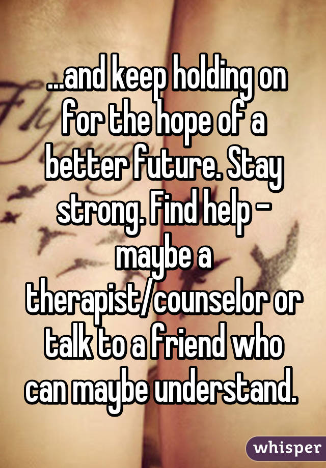  ...and keep holding on for the hope of a better future. Stay strong. Find help - maybe a therapist/counselor or talk to a friend who can maybe understand. 