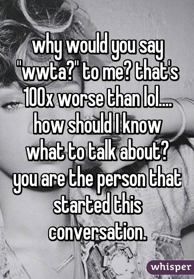 why would you say "wwta?" to me? that's 100x worse than lol.... how should I know what to talk about? you are the person that started this conversation.