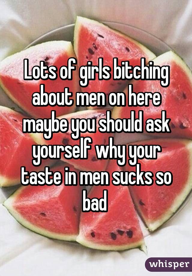 Lots of girls bitching about men on here maybe you should ask yourself why your taste in men sucks so bad 