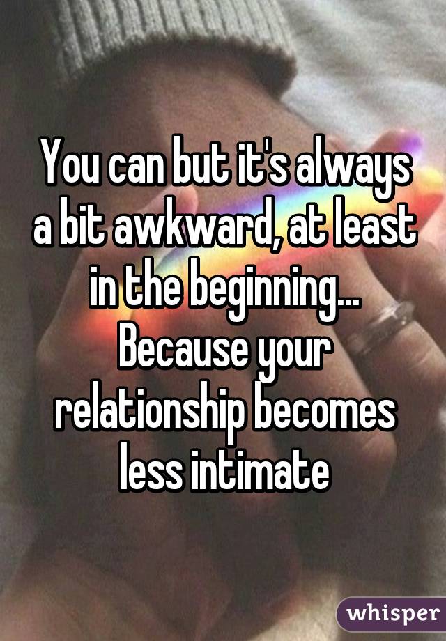 You can but it's always a bit awkward, at least in the beginning... Because your relationship becomes less intimate