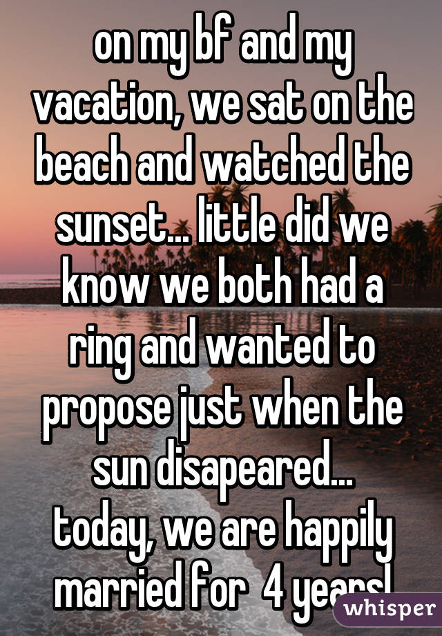 on my bf and my vacation, we sat on the beach and watched the sunset... little did we know we both had a ring and wanted to propose just when the sun disapeared...
today, we are happily married for  4 years!