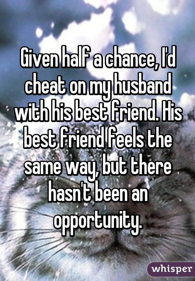 Given half a chance, I'd cheat on my husband with his best friend. His best friend feels the same way, but there hasn't been an opportunity.