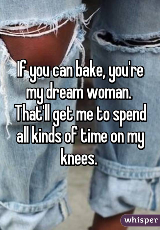 If you can bake, you're my dream woman. 
That'll get me to spend all kinds of time on my knees. 