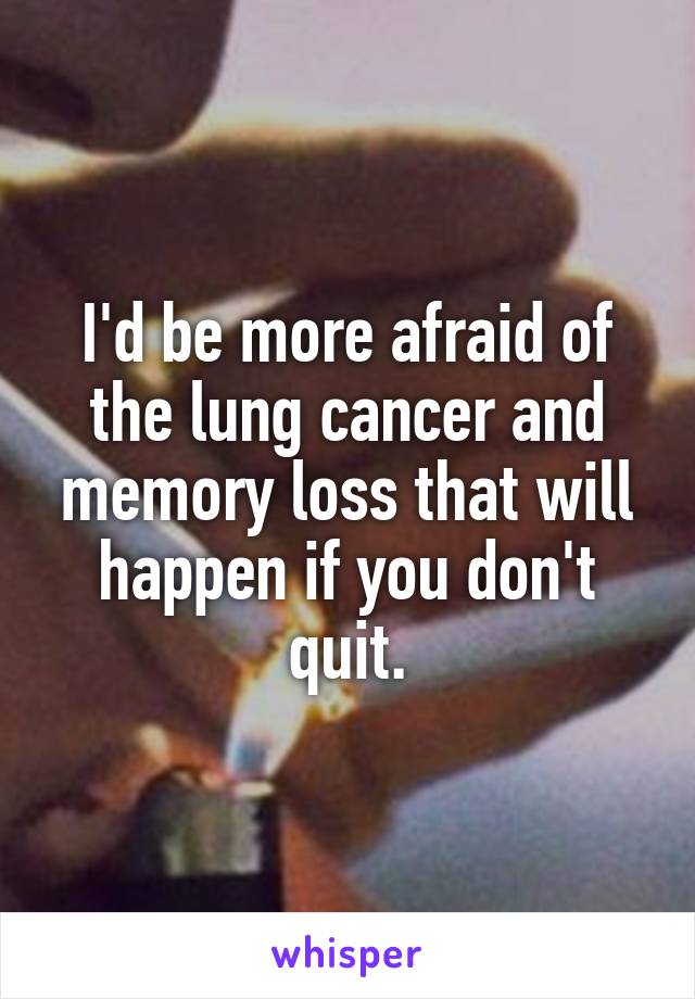 I'd be more afraid of the lung cancer and memory loss that will happen if you don't quit.