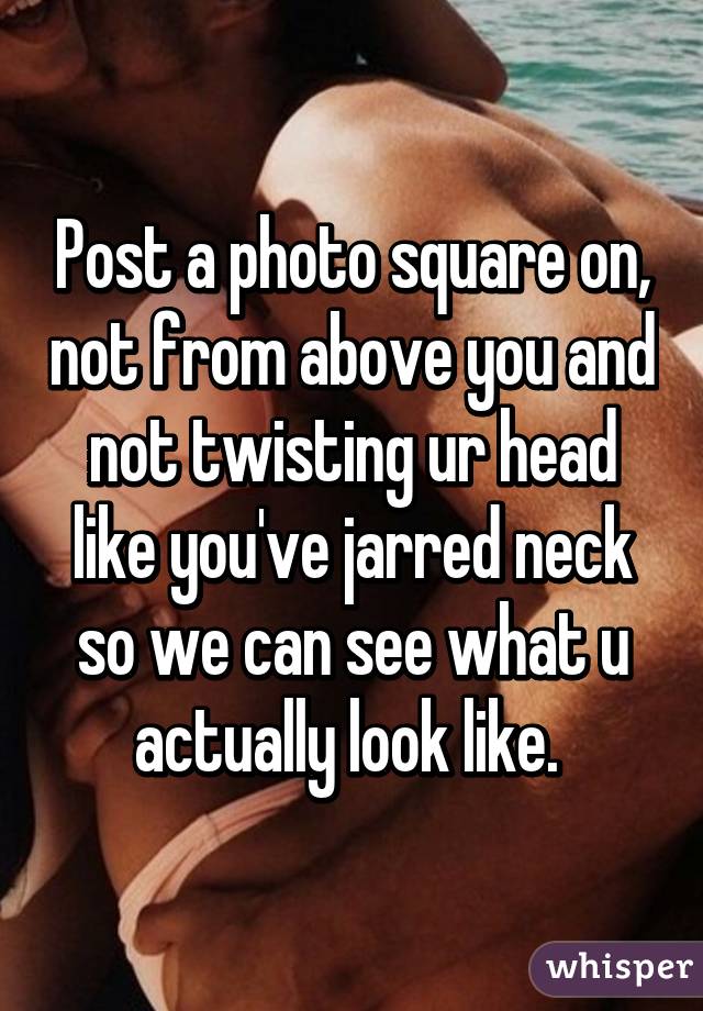 Post a photo square on, not from above you and not twisting ur head like you've jarred neck so we can see what u actually look like. 