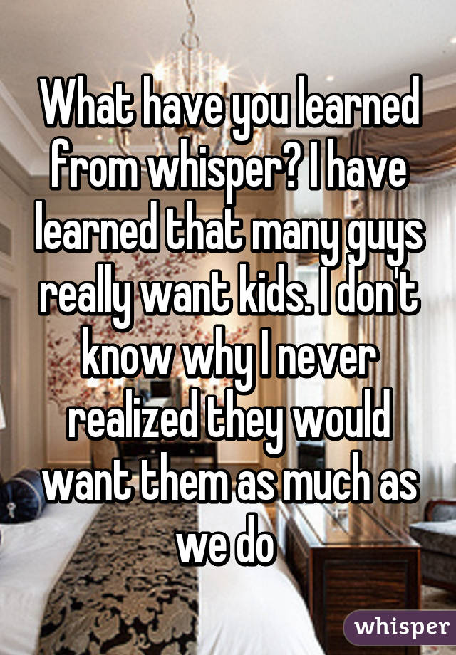 What have you learned from whisper? I have learned that many guys really want kids. I don't know why I never realized they would want them as much as we do 