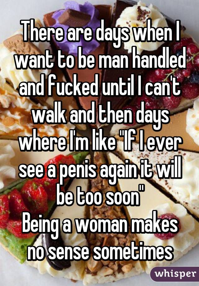 There are days when I want to be man handled and fucked until I can't walk and then days where I'm like "If I ever see a penis again it will be too soon"
Being a woman makes no sense sometimes