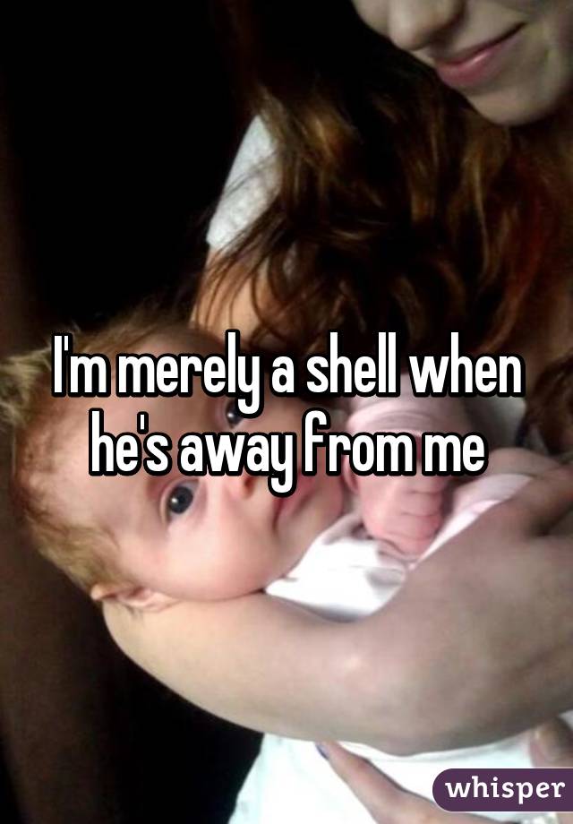 I'm merely a shell when he's away from me