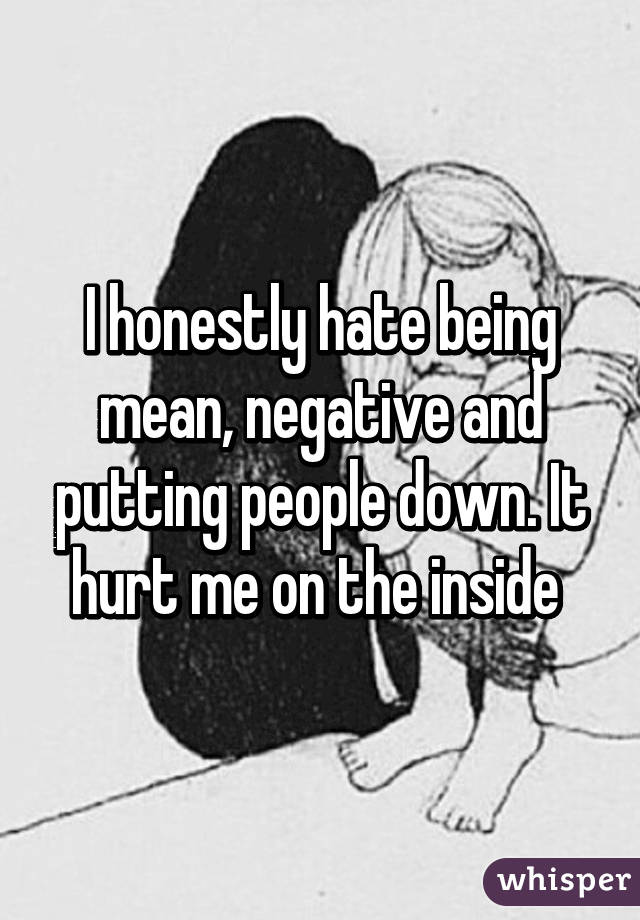 I honestly hate being mean, negative and putting people down. It hurt me on the inside 