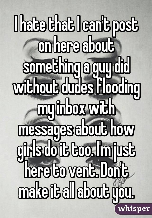 I hate that I can't post on here about something a guy did without dudes flooding my inbox with messages about how girls do it too. I'm just here to vent. Don't make it all about you.