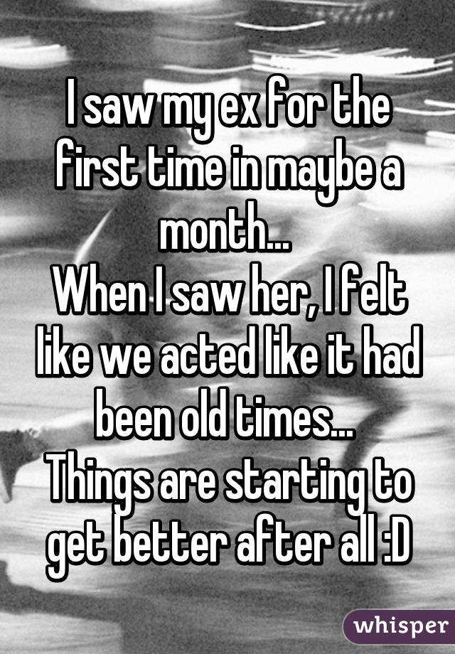 I saw my ex for the first time in maybe a month... 
When I saw her, I felt like we acted like it had been old times... 
Things are starting to get better after all :D