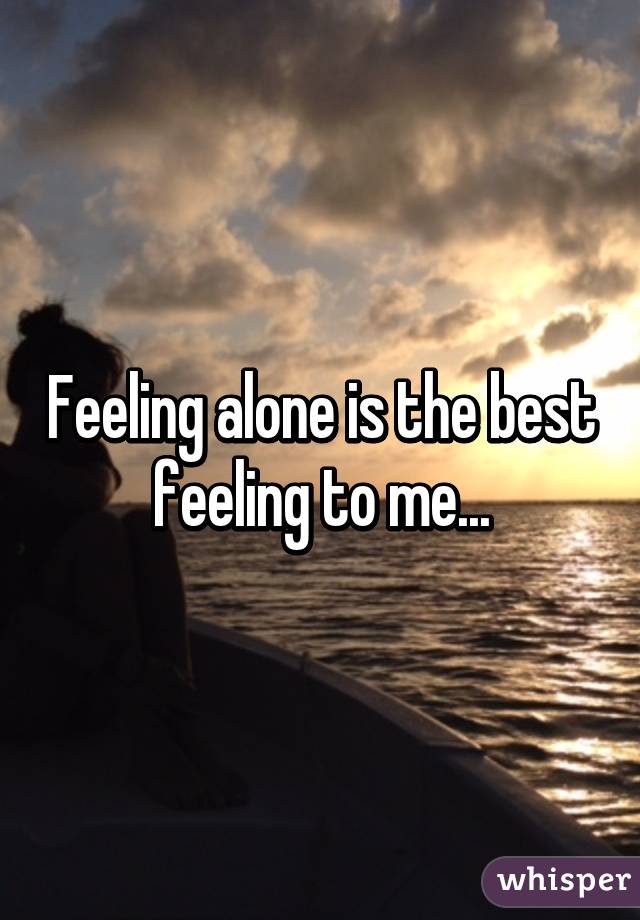 Feeling alone is the best feeling to me...