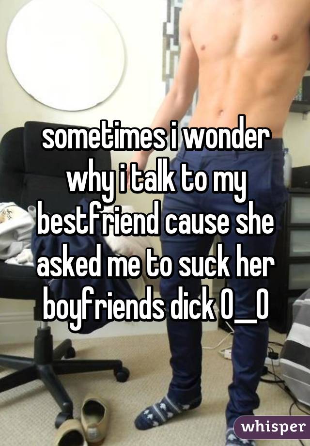 sometimes i wonder why i talk to my bestfriend cause she asked me to suck her boyfriends dick O__O