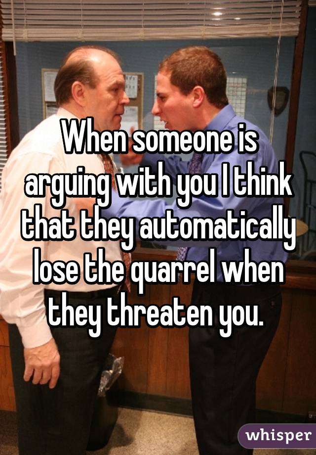 When someone is arguing with you I think that they automatically lose the quarrel when they threaten you. 