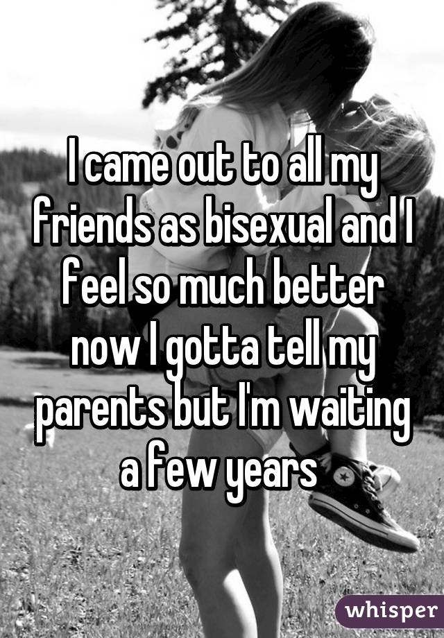 I came out to all my friends as bisexual and I feel so much better now I gotta tell my parents but I'm waiting a few years 