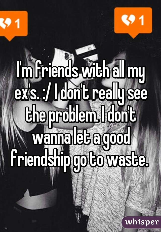 I'm friends with all my ex's. :/ I don't really see the problem. I don't wanna let a good friendship go to waste. 