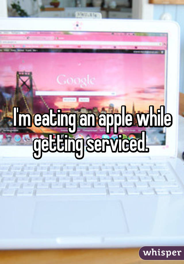 I'm eating an apple while getting serviced. 